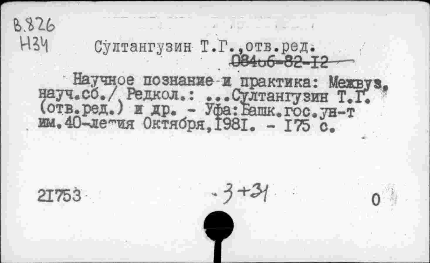 ﻿Ь.Ш
Султангузин Т.Г..отв.ред^
£84иб-82-12—
Научное познание-и практика: Межвуа. науч.со./ Редкол.: ...Султангузин Т.Г. (отв.ред.) и др. - Уфа: Винк. гос. ;ш-т им, 4О'-легпия Октября,1981. - 175 с.
21753
О